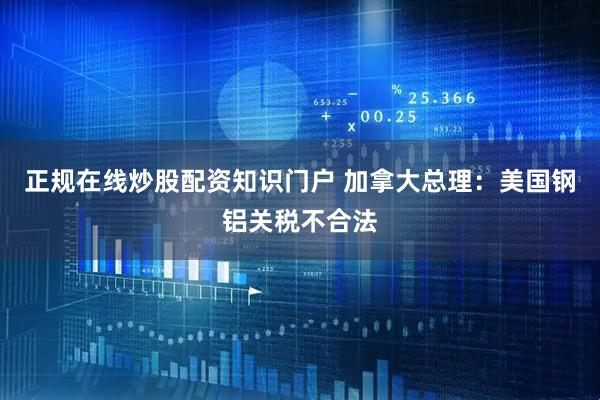 正规在线炒股配资知识门户 加拿大总理：美国钢铝关税不合法