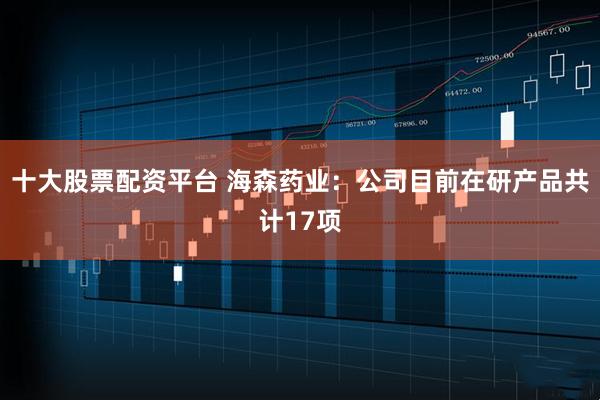 十大股票配资平台 海森药业：公司目前在研产品共计17项