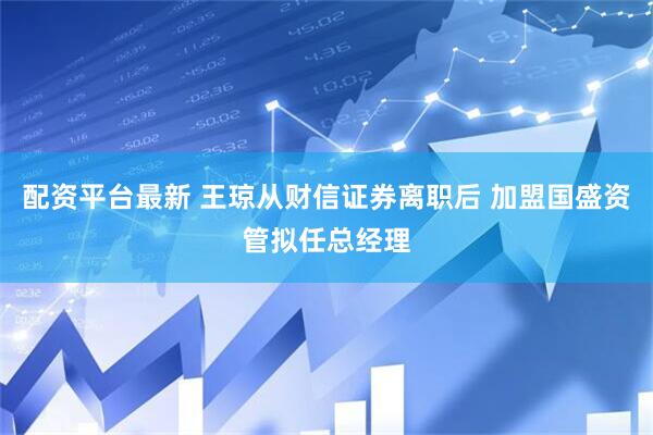 配资平台最新 王琼从财信证券离职后 加盟国盛资管拟任总经理