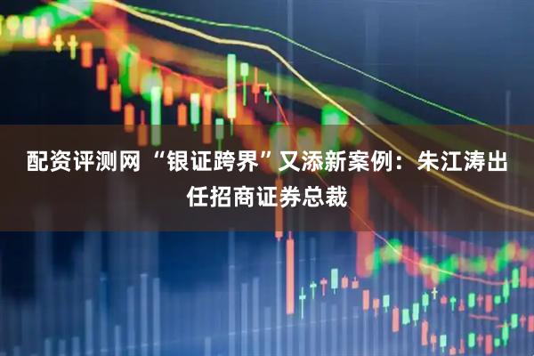 配资评测网 “银证跨界”又添新案例：朱江涛出任招商证券总裁