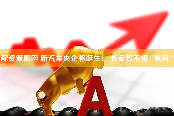 配资策略网 新汽车央企将诞生！ 长安暂不接“东风”
