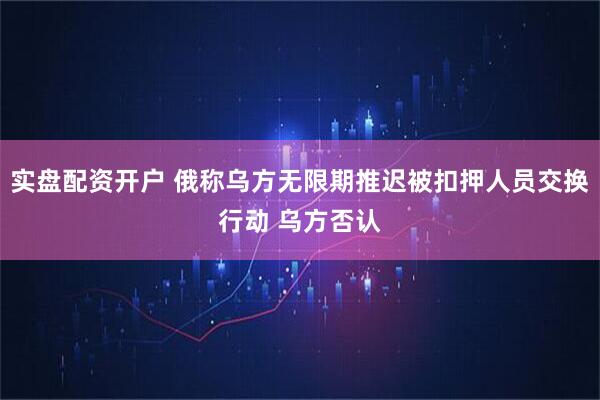 实盘配资开户 俄称乌方无限期推迟被扣押人员交换行动 乌方否认