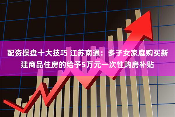 配资操盘十大技巧 江苏南通：多子女家庭购买新建商品住房的给予5万元一次性购房补贴
