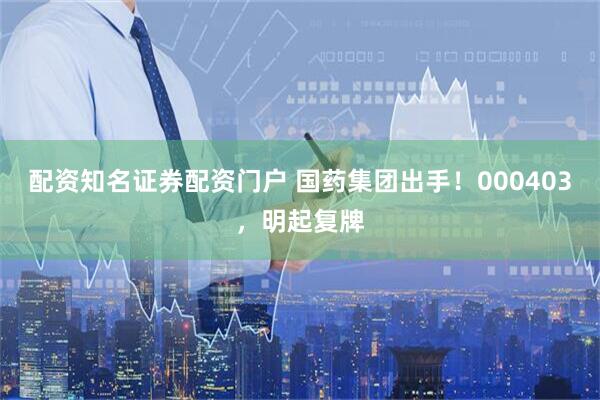 配资知名证券配资门户 国药集团出手！000403，明起复牌