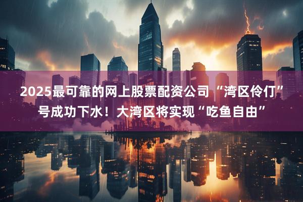 2025最可靠的网上股票配资公司 “湾区伶仃”号成功下水！大湾区将实现“吃鱼自由”