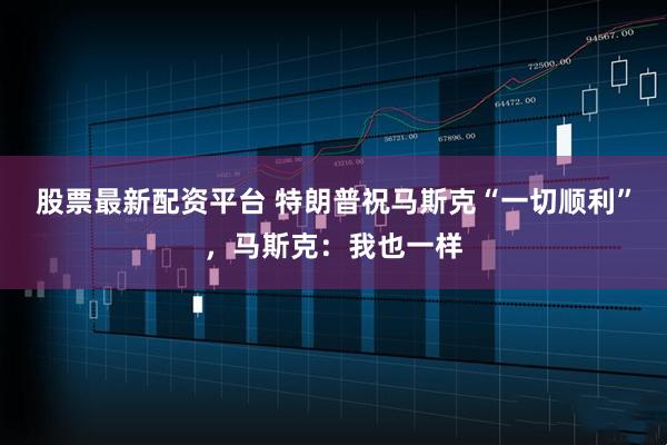 股票最新配资平台 特朗普祝马斯克“一切顺利”，马斯克：我也一样