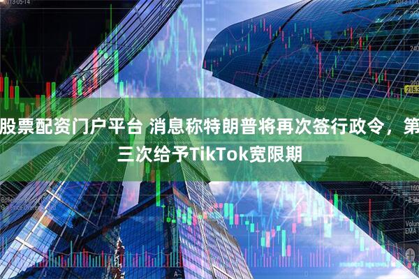 股票配资门户平台 消息称特朗普将再次签行政令，第三次给予TikTok宽限期