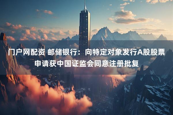 门户网配资 邮储银行：向特定对象发行A股股票申请获中国证监会同意注册批复