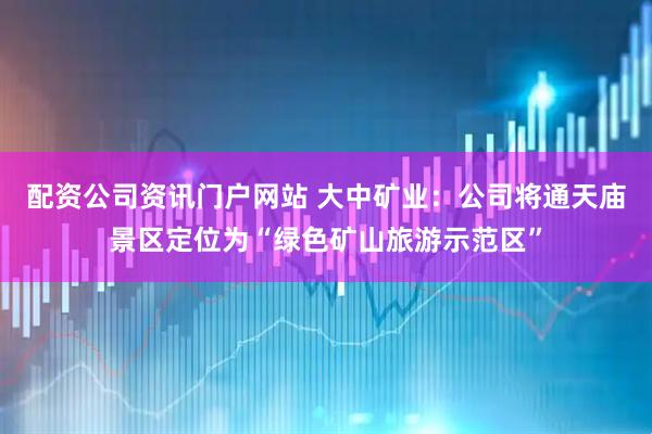 配资公司资讯门户网站 大中矿业：公司将通天庙景区定位为“绿色矿山旅游示范区”