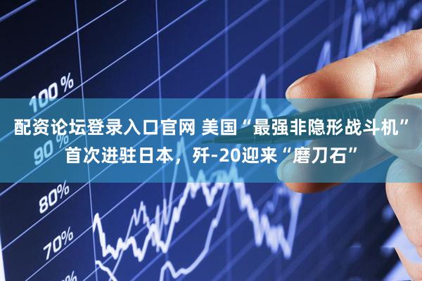 配资论坛登录入口官网 美国“最强非隐形战斗机”首次进驻日本，歼-20迎来“磨刀石”
