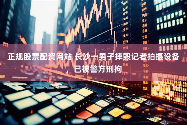 正规股票配资网站 长沙一男子摔毁记者拍摄设备，已被警方刑拘