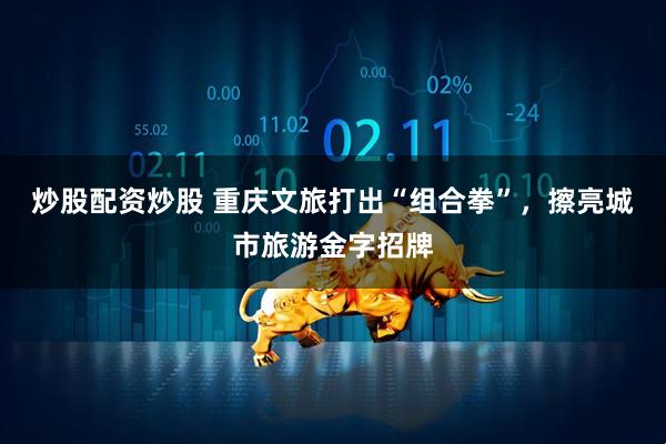 炒股配资炒股 重庆文旅打出“组合拳”，擦亮城市旅游金字招牌