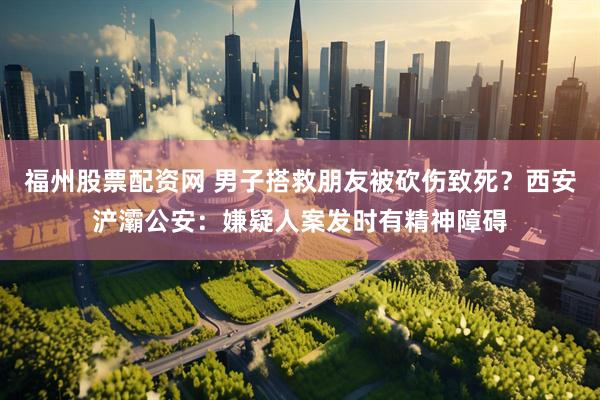 福州股票配资网 男子搭救朋友被砍伤致死？西安浐灞公安：嫌疑人案发时有精神障碍