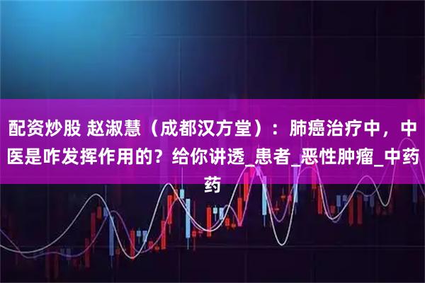 配资炒股 赵淑慧（成都汉方堂）：肺癌治疗中，中医是咋发挥作用的？给你讲透_患者_恶性肿瘤_中药