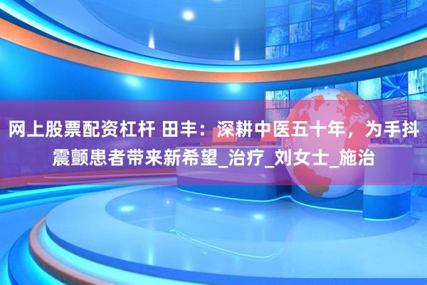 网上股票配资杠杆 田丰：深耕中医五十年，为手抖震颤患者带来新希望_治疗_刘女士_施治