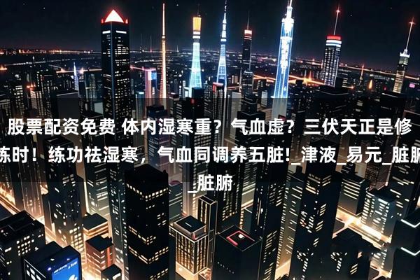 股票配资免费 体内湿寒重？气血虚？三伏天正是修炼时！练功祛湿寒，气血同调养五脏!_津液_易元_脏腑