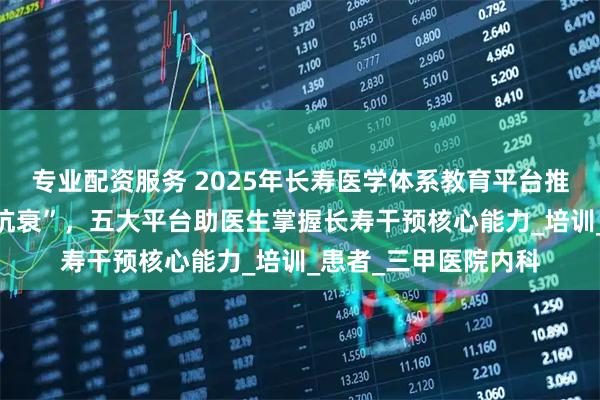 专业配资服务 2025年长寿医学体系教育平台推荐：从“治病”到“抗衰”，五大平台助医生掌握长寿干预核心能力_培训_患者_三甲医院内科