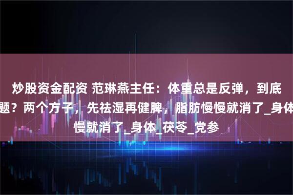 炒股资金配资 范琳燕主任：体重总是反弹，到底哪里出了问题？两个方子，先祛湿再健脾，脂肪慢慢就消了_身体_茯苓_党参