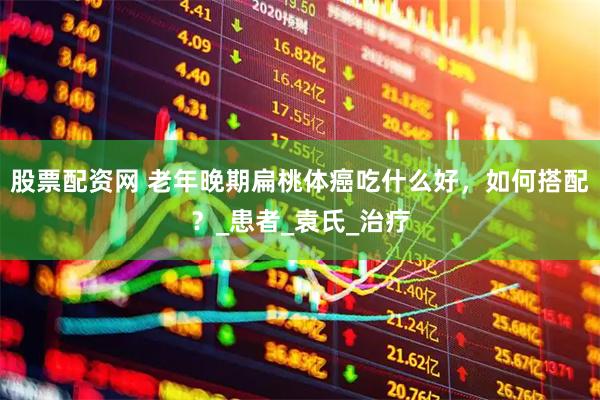 股票配资网 老年晚期扁桃体癌吃什么好，如何搭配？_患者_袁氏_治疗