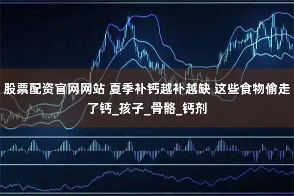 股票配资官网网站 夏季补钙越补越缺 这些食物偷走了钙_孩子_骨骼_钙剂