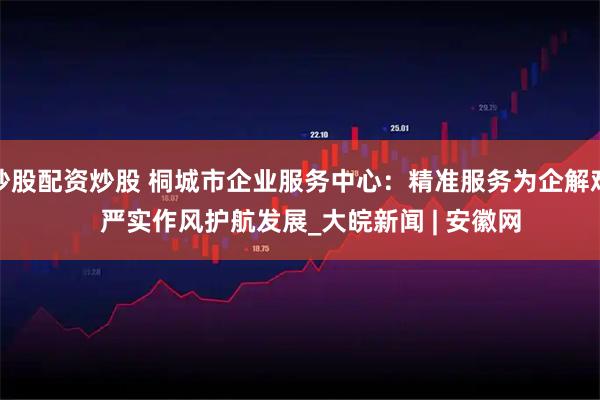 炒股配资炒股 桐城市企业服务中心：精准服务为企解难   严实作风护航发展_大皖新闻 | 安徽网