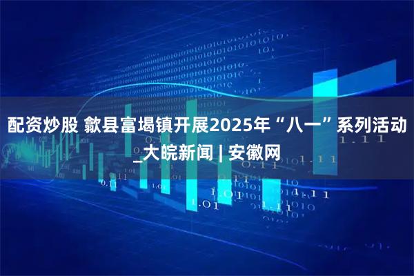 配资炒股 歙县富堨镇开展2025年“八一”系列活动_大皖新闻 | 安徽网