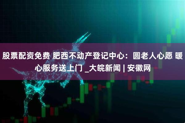 股票配资免费 肥西不动产登记中心：圆老人心愿 暖心服务送上门 _大皖新闻 | 安徽网