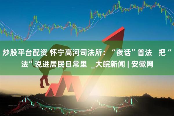 炒股平台配资 怀宁高河司法所：“夜话”普法   把“法”说进居民日常里  _大皖新闻 | 安徽网