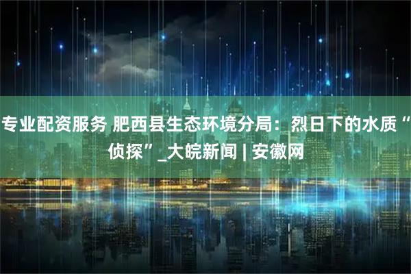 专业配资服务 肥西县生态环境分局：烈日下的水质“侦探”_大皖新闻 | 安徽网