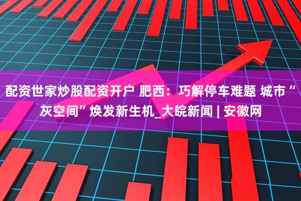 配资世家炒股配资开户 肥西：巧解停车难题 城市“灰空间”焕发新生机_大皖新闻 | 安徽网