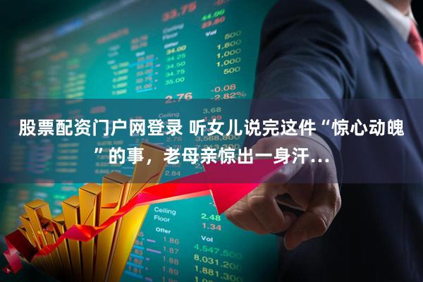 股票配资门户网登录 听女儿说完这件“惊心动魄”的事，老母亲惊出一身汗…