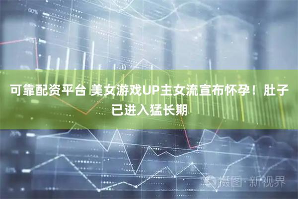 可靠配资平台 美女游戏UP主女流宣布怀孕！肚子已进入猛长期