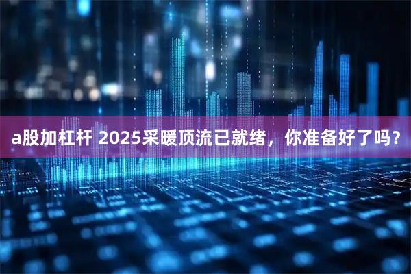 a股加杠杆 2025采暖顶流已就绪，你准备好了吗？