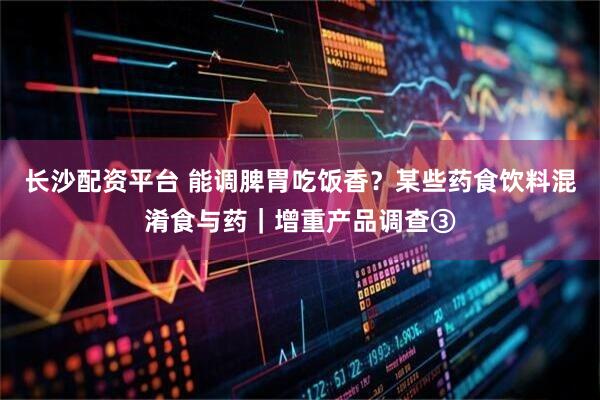 长沙配资平台 能调脾胃吃饭香？某些药食饮料混淆食与药｜增重产品调查③