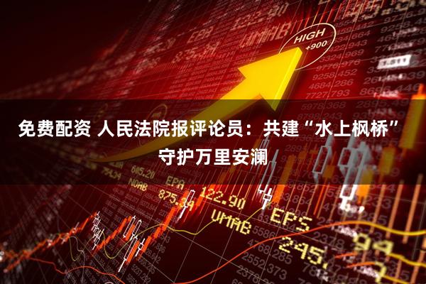 免费配资 人民法院报评论员：共建“水上枫桥” 守护万里安澜