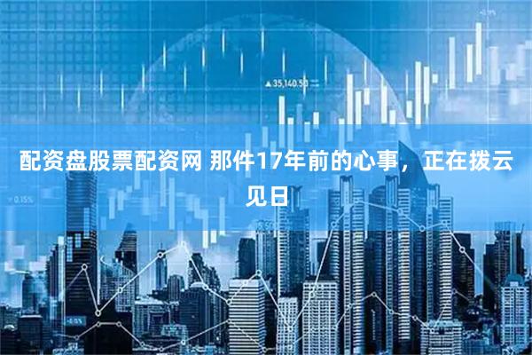 配资盘股票配资网 那件17年前的心事，正在拨云见日
