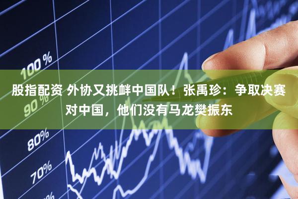 股指配资 外协又挑衅中国队！张禹珍：争取决赛对中国，他们没有马龙樊振东