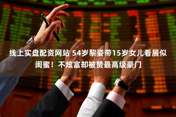 线上实盘配资网站 54岁黎姿带15岁女儿看展似闺蜜！不炫富却被赞最高级豪门