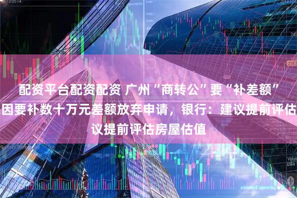 配资平台配资配资 广州“商转公”要“补差额”？有市民因要补数十万元差额放弃申请，银行：建议提前评估房屋估值