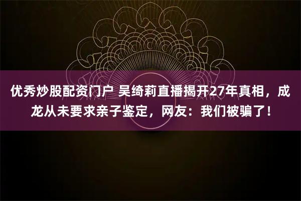 优秀炒股配资门户 吴绮莉直播揭开27年真相，成龙从未要求亲子鉴定，网友：我们被骗了！