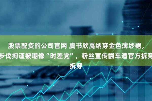 股票配资的公司官网 虞书欣戛纳穿金色薄纱裙，步伐拘谨被嘲像“时差党”，粉丝宣传翻车遭官方拆穿