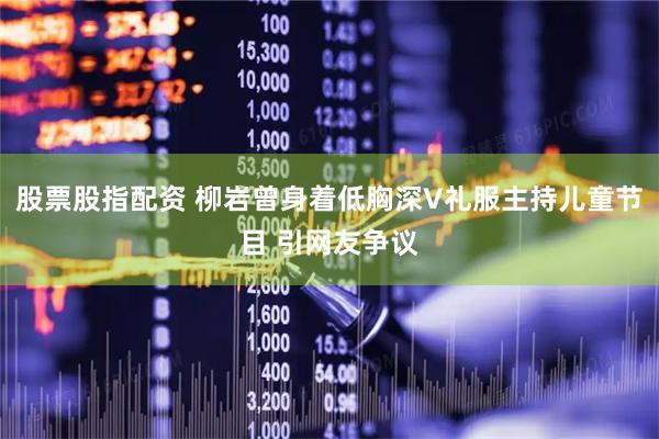 股票股指配资 柳岩曾身着低胸深V礼服主持儿童节目 引网友争议