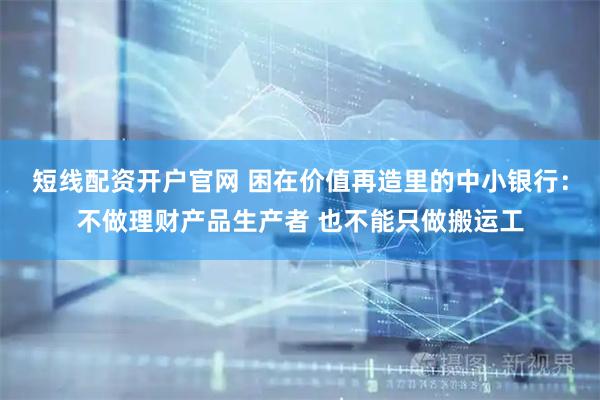 短线配资开户官网 困在价值再造里的中小银行：不做理财产品生产者 也不能只做搬运工