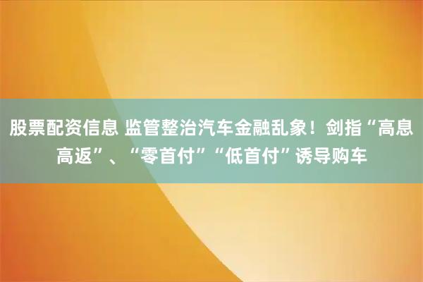 股票配资信息 监管整治汽车金融乱象！剑指“高息高返”、“零首付”“低首付”诱导购车