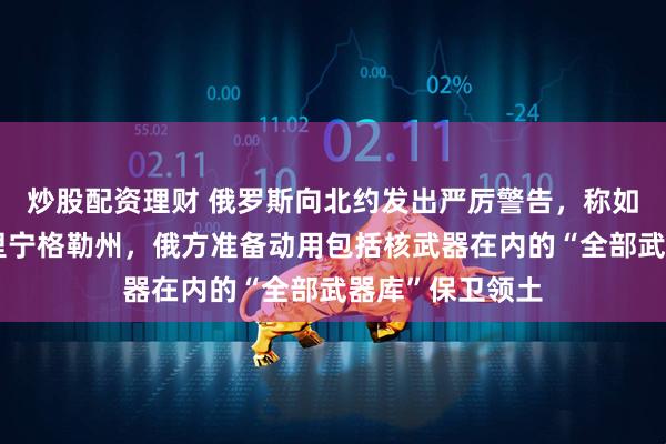 炒股配资理财 俄罗斯向北约发出严厉警告，称如果北约封锁加里宁格勒州，俄方准备动用包括核武器在内的“全部武器库”保卫领土