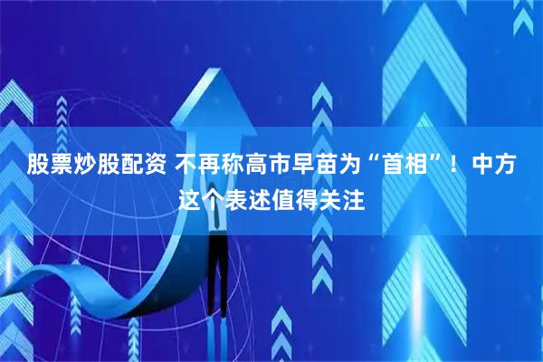 股票炒股配资 不再称高市早苗为“首相”！中方这个表述值得关注