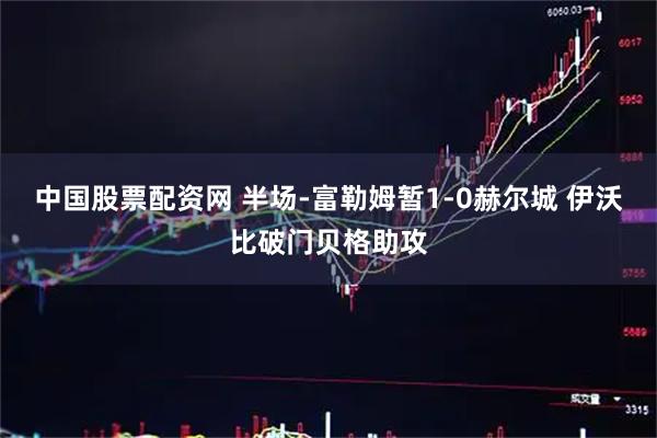 中国股票配资网 半场-富勒姆暂1-0赫尔城 伊沃比破门贝格助攻